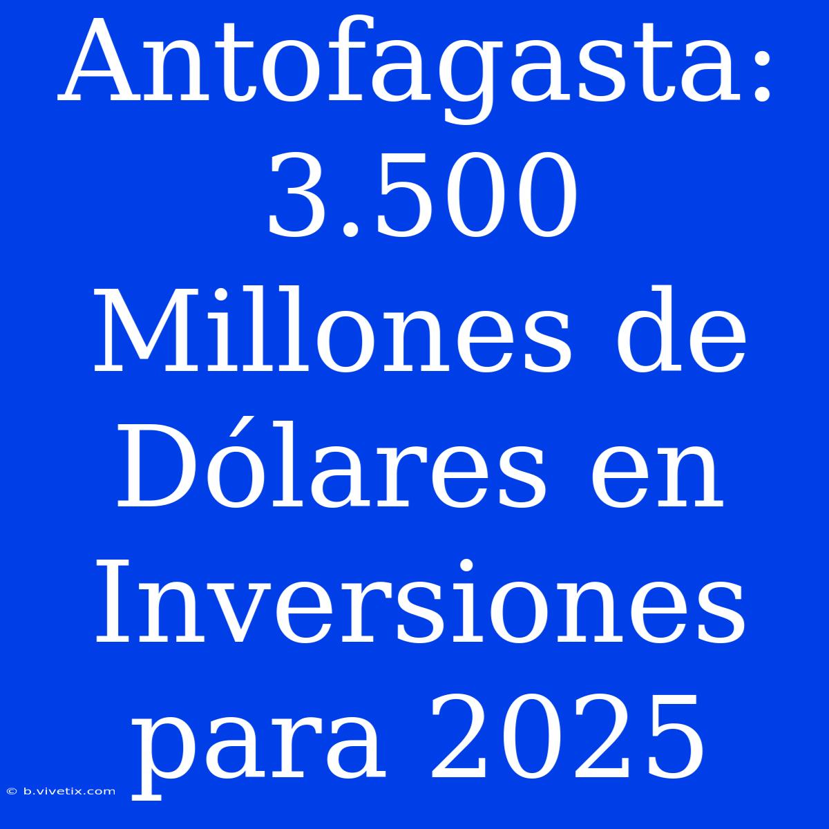 Antofagasta: 3.500 Millones De Dólares En Inversiones Para 2025