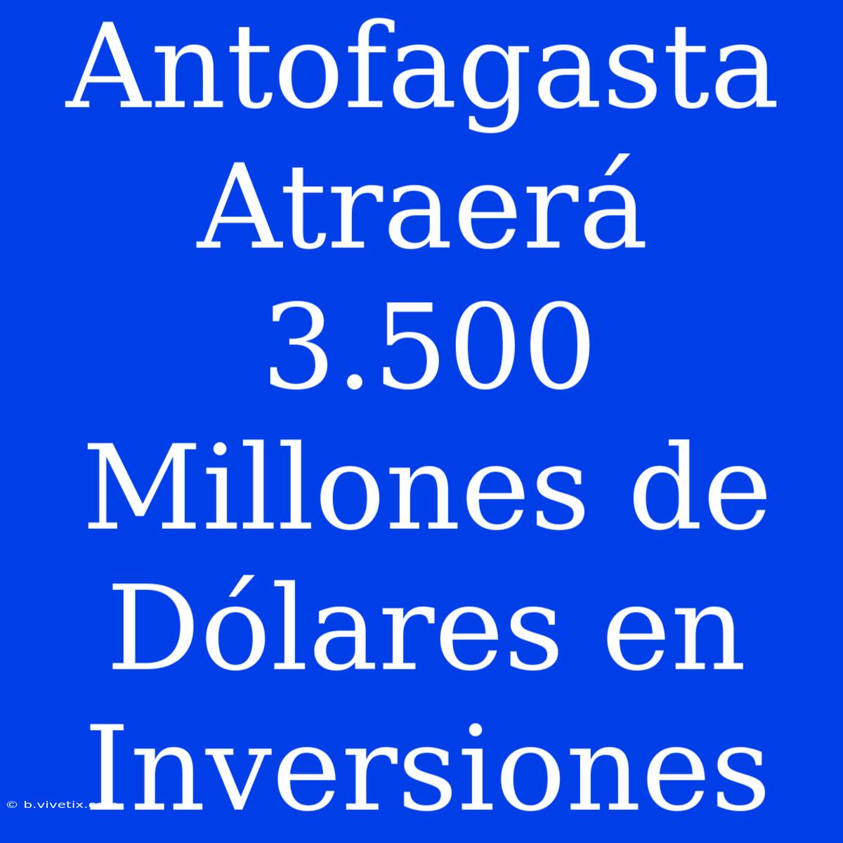 Antofagasta Atraerá 3.500 Millones De Dólares En Inversiones