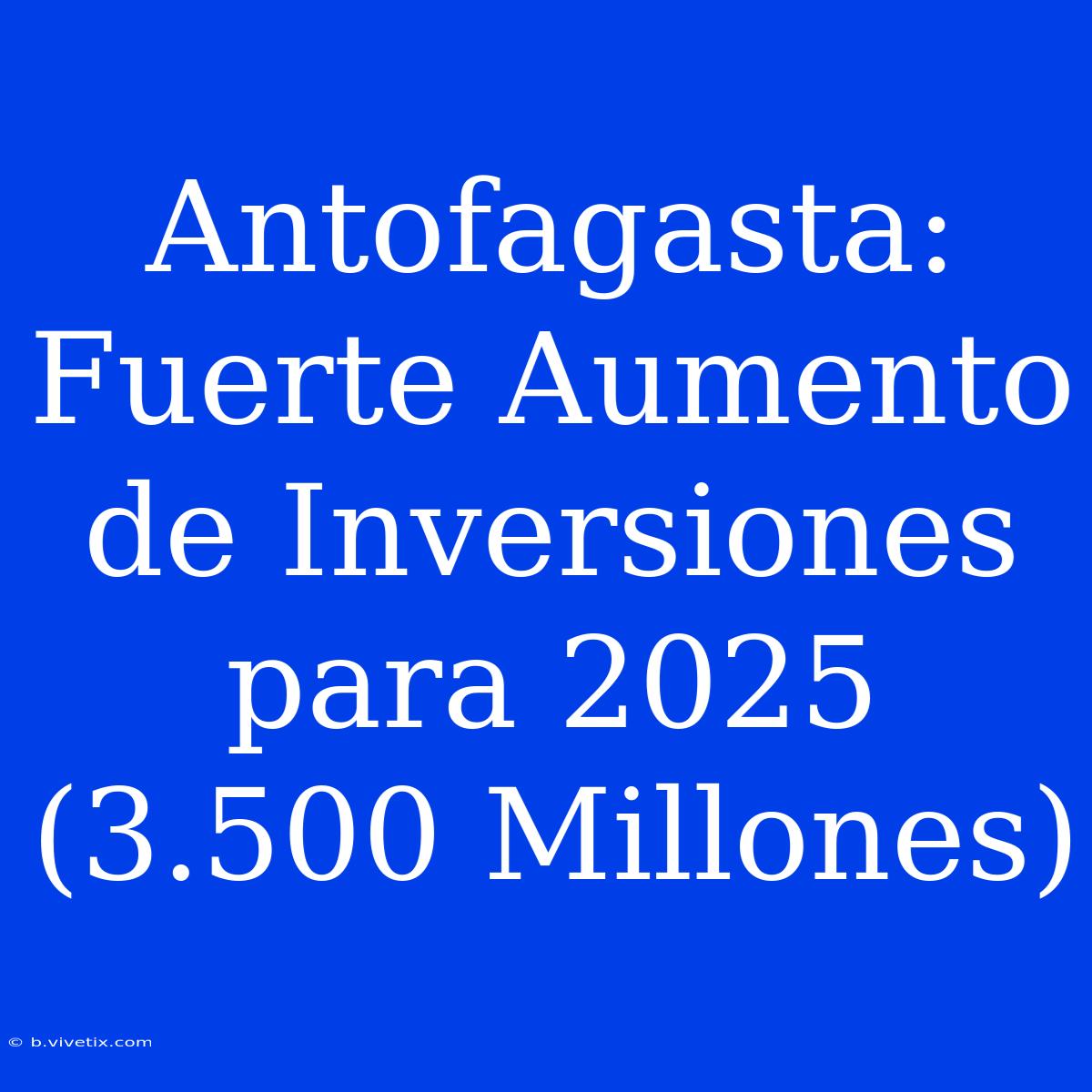 Antofagasta: Fuerte Aumento De Inversiones Para 2025 (3.500 Millones)