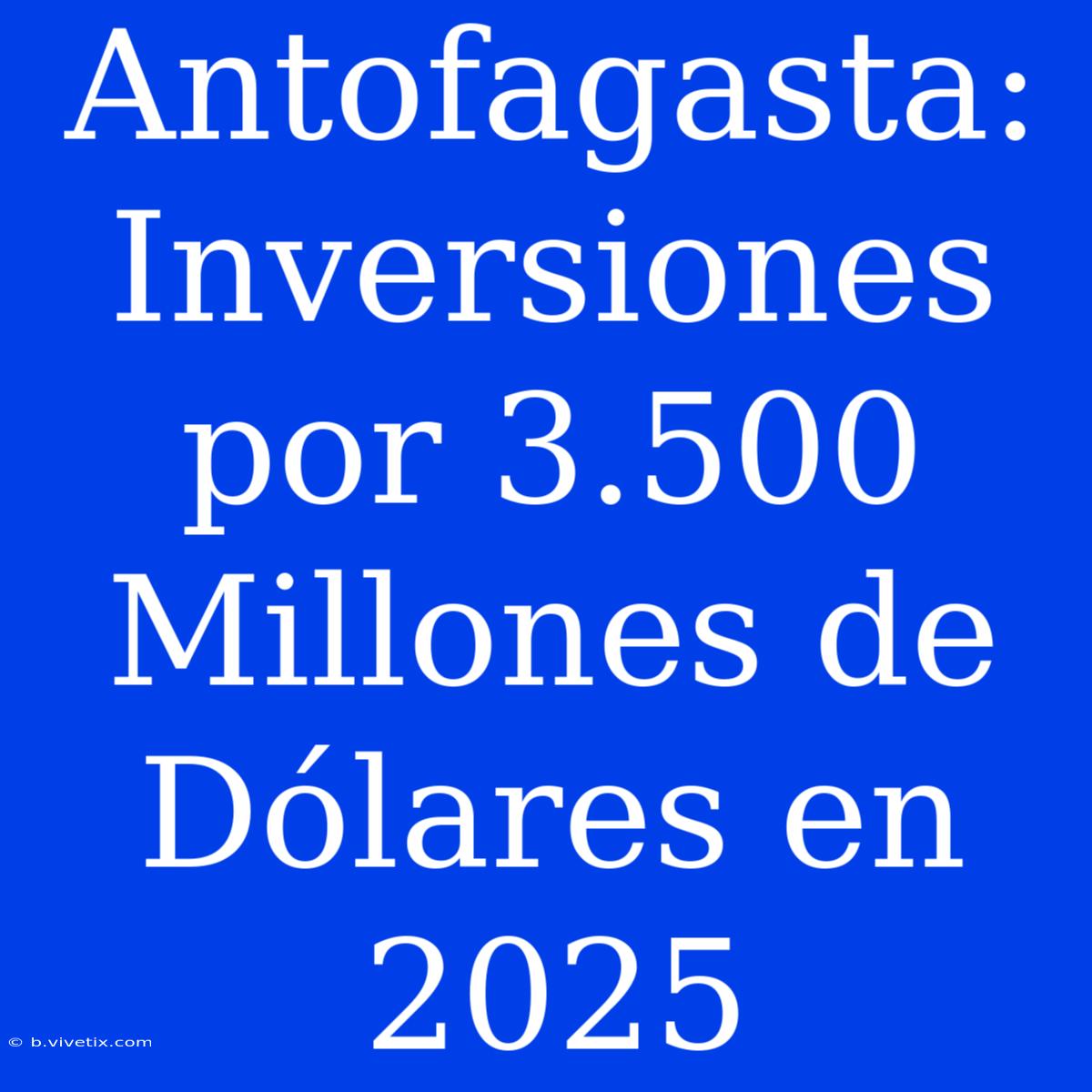 Antofagasta: Inversiones Por 3.500 Millones De Dólares En 2025