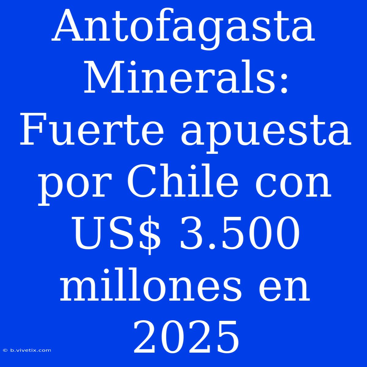 Antofagasta Minerals: Fuerte Apuesta Por Chile Con US$ 3.500 Millones En 2025