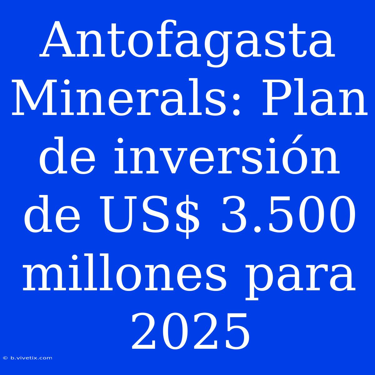 Antofagasta Minerals: Plan De Inversión De US$ 3.500 Millones Para 2025