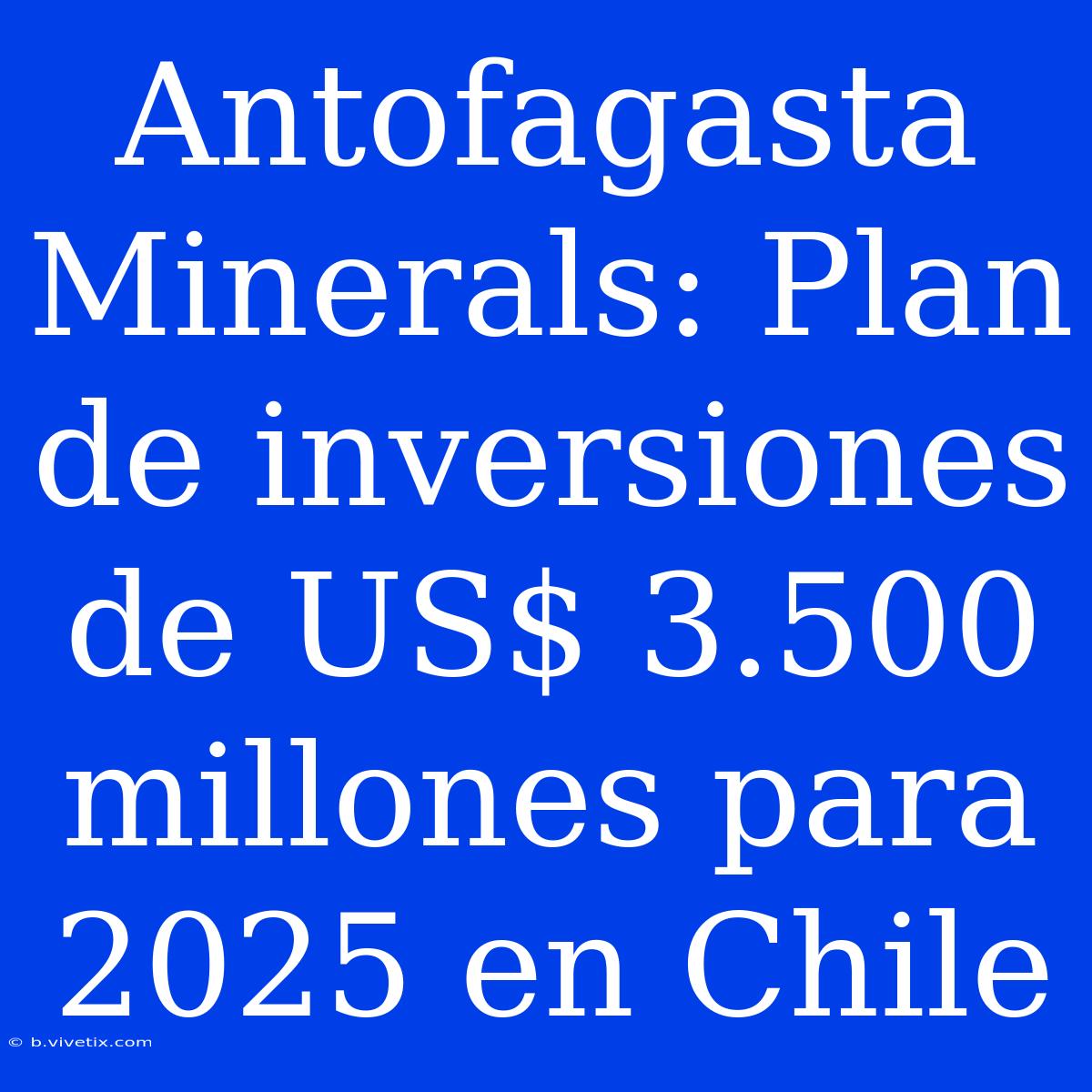 Antofagasta Minerals: Plan De Inversiones De US$ 3.500 Millones Para 2025 En Chile