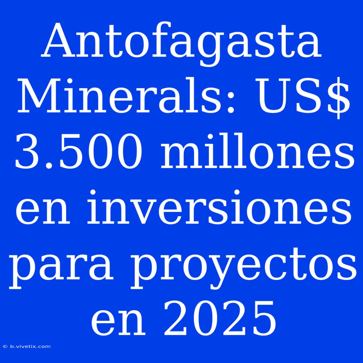 Antofagasta Minerals: US$ 3.500 Millones En Inversiones Para Proyectos En 2025