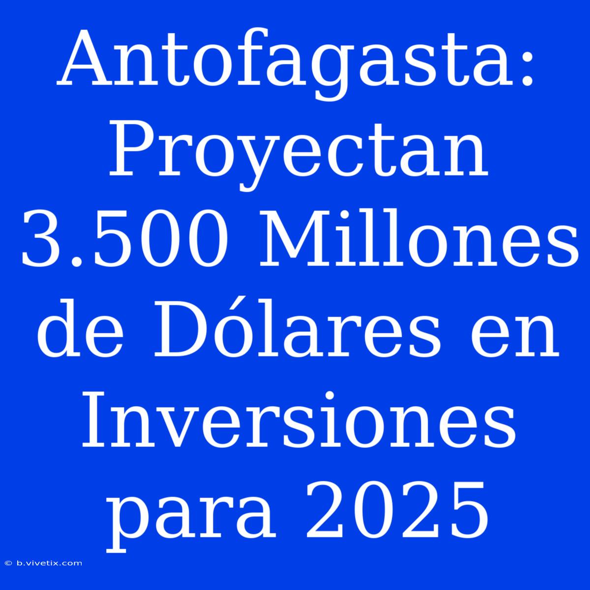 Antofagasta: Proyectan 3.500 Millones De Dólares En Inversiones Para 2025