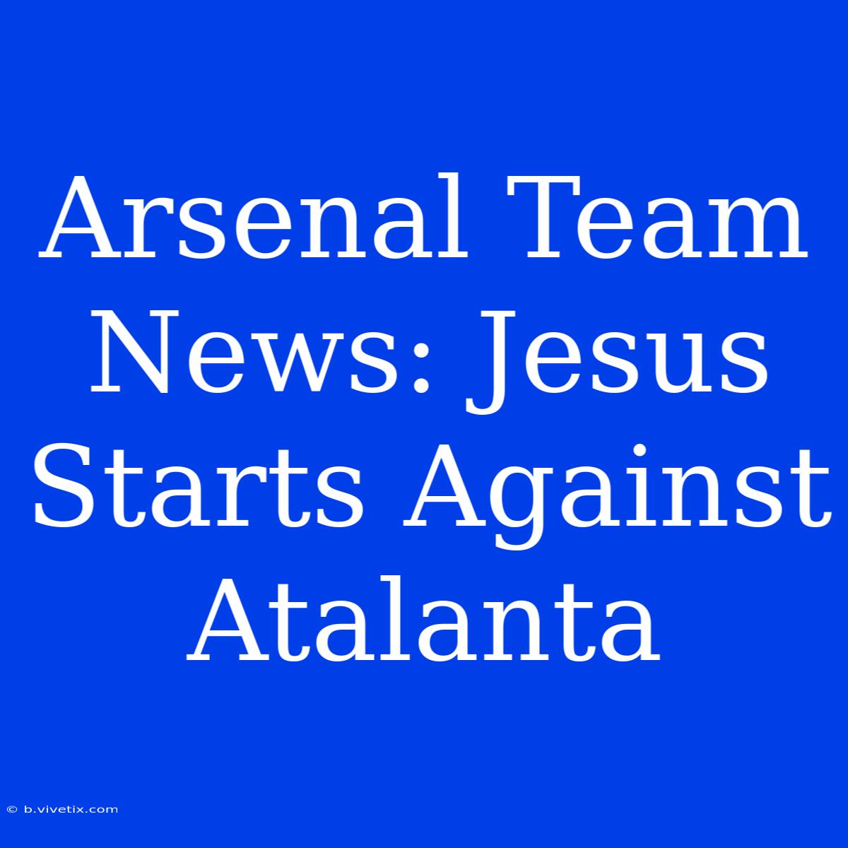 Arsenal Team News: Jesus Starts Against Atalanta