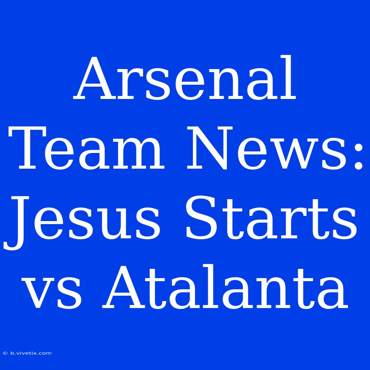 Arsenal Team News: Jesus Starts Vs. Atalanta