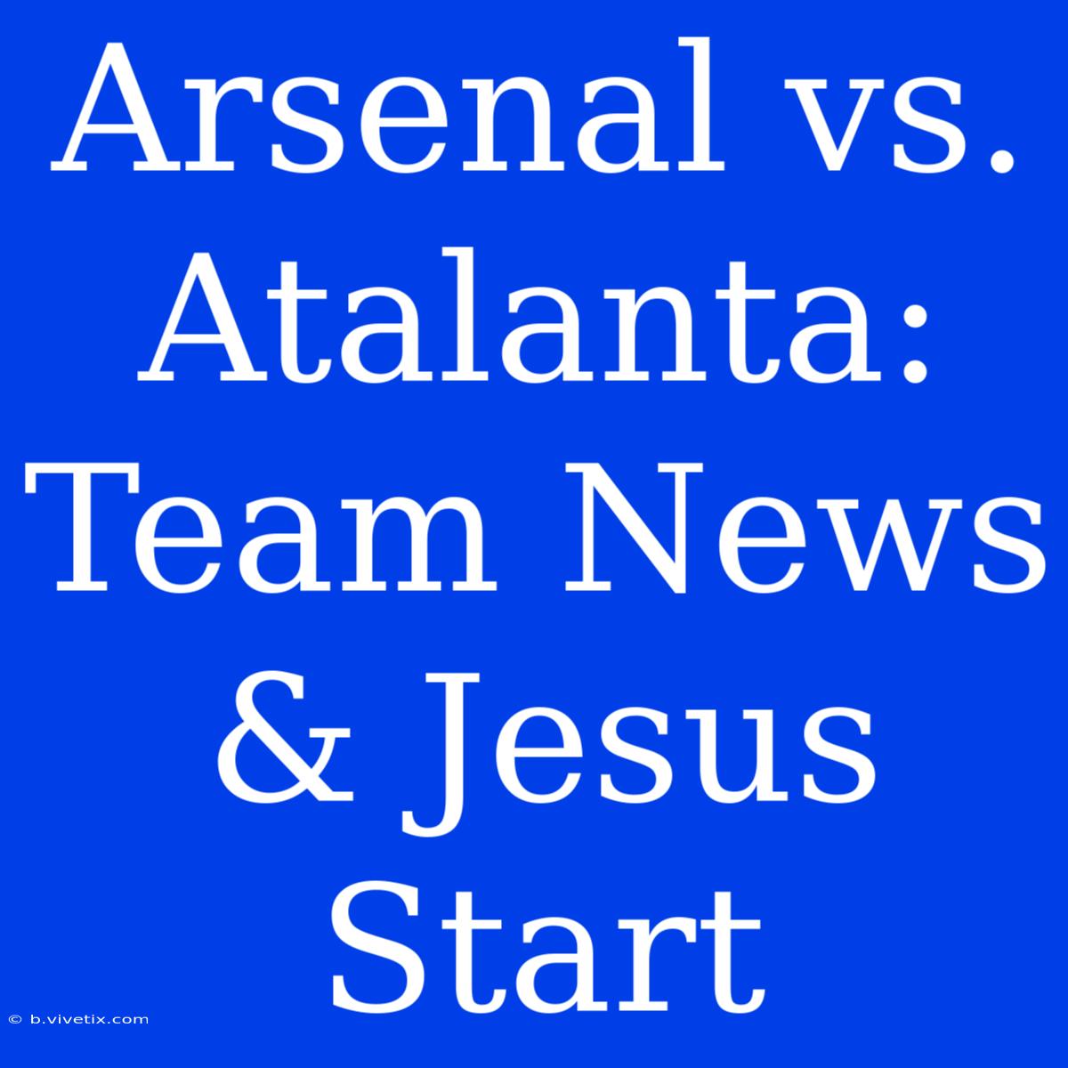 Arsenal Vs. Atalanta: Team News & Jesus Start