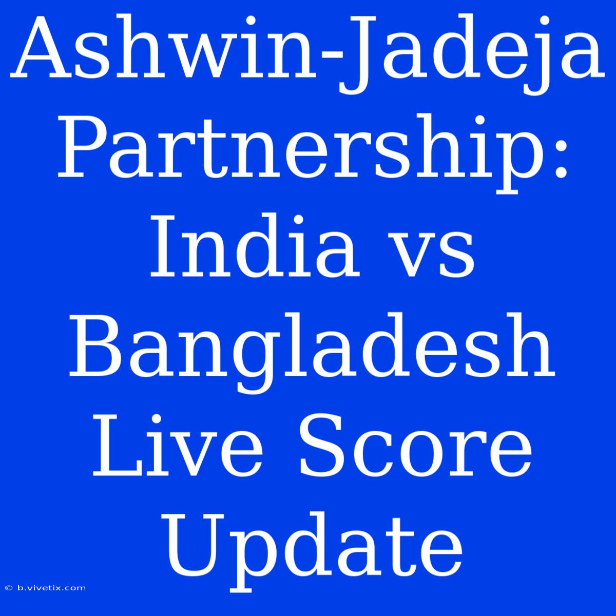 Ashwin-Jadeja Partnership: India Vs Bangladesh Live Score Update