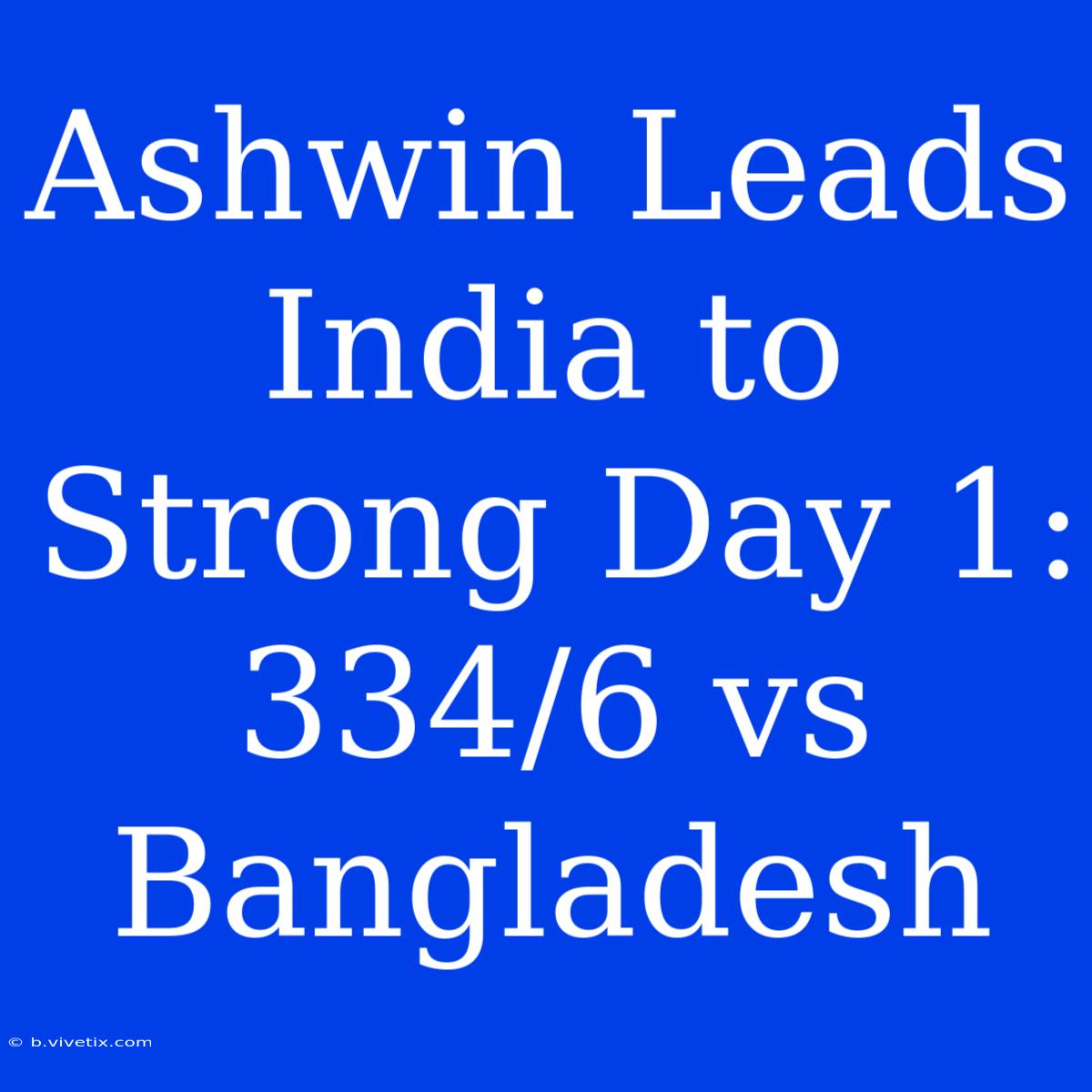 Ashwin Leads India To Strong Day 1: 334/6 Vs Bangladesh