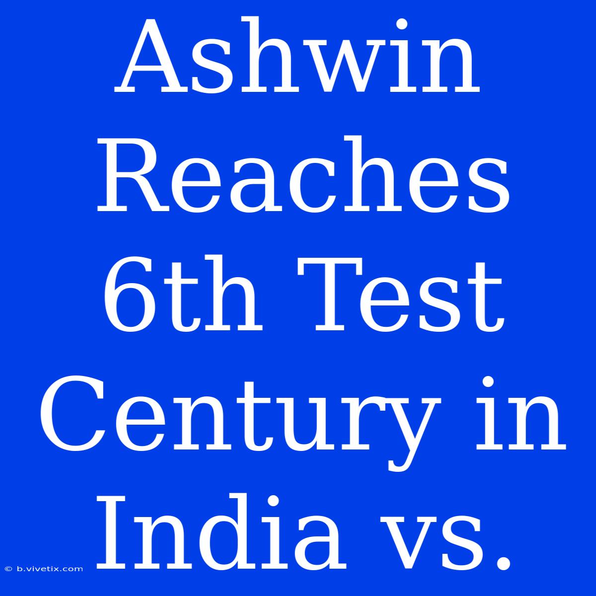 Ashwin Reaches 6th Test Century In India Vs. 