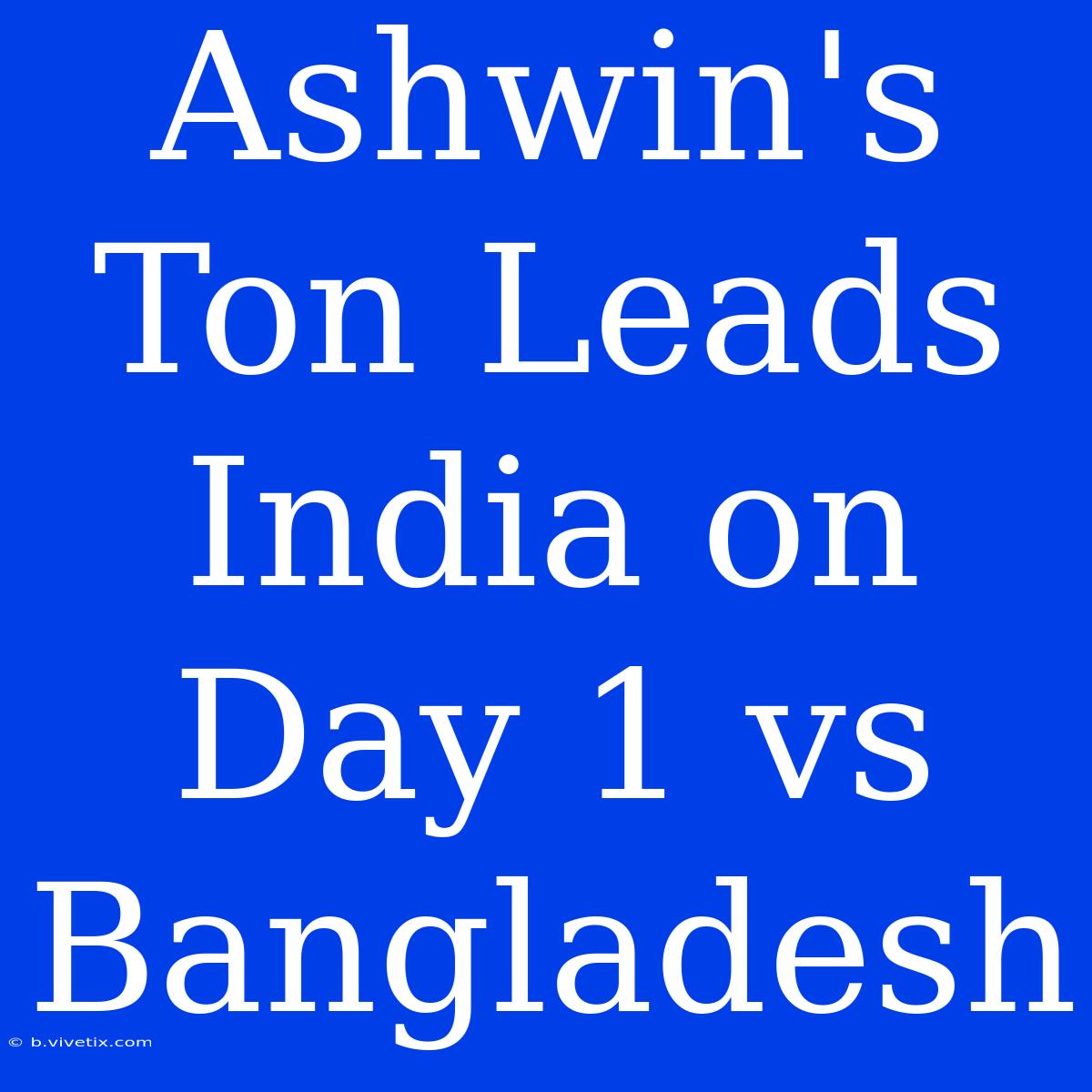 Ashwin's Ton Leads India On Day 1 Vs Bangladesh