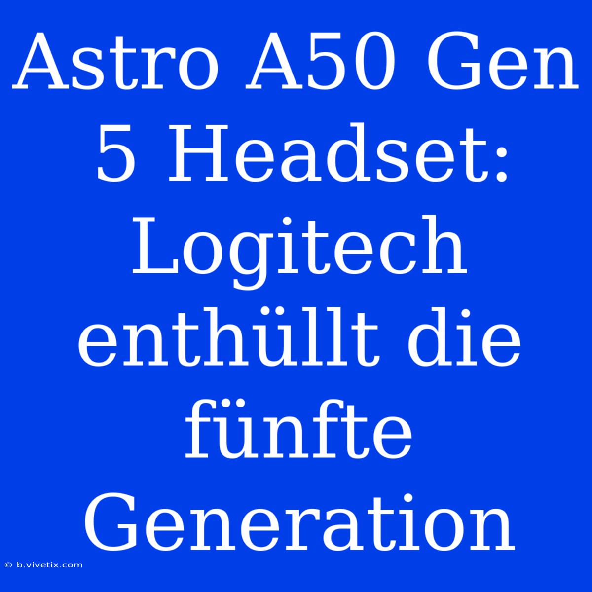 Astro A50 Gen 5 Headset: Logitech Enthüllt Die Fünfte Generation