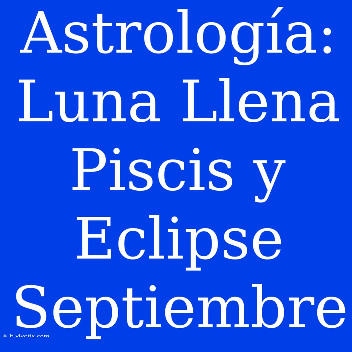 Astrología: Luna Llena Piscis Y Eclipse Septiembre