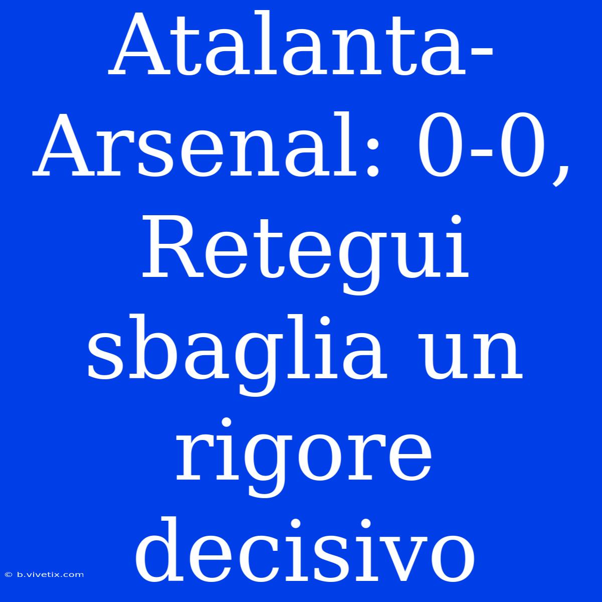 Atalanta-Arsenal: 0-0, Retegui Sbaglia Un Rigore Decisivo