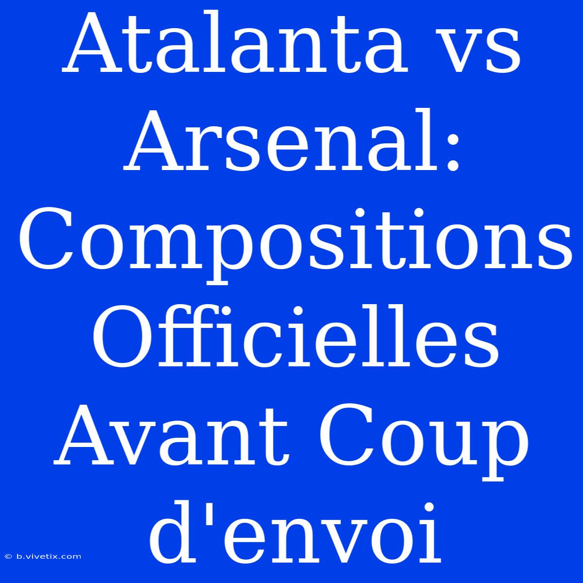 Atalanta Vs Arsenal: Compositions Officielles Avant Coup D'envoi