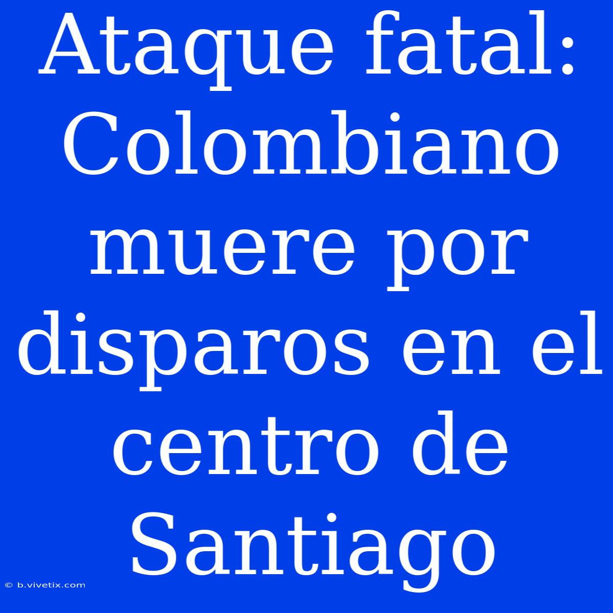 Ataque Fatal: Colombiano Muere Por Disparos En El Centro De Santiago