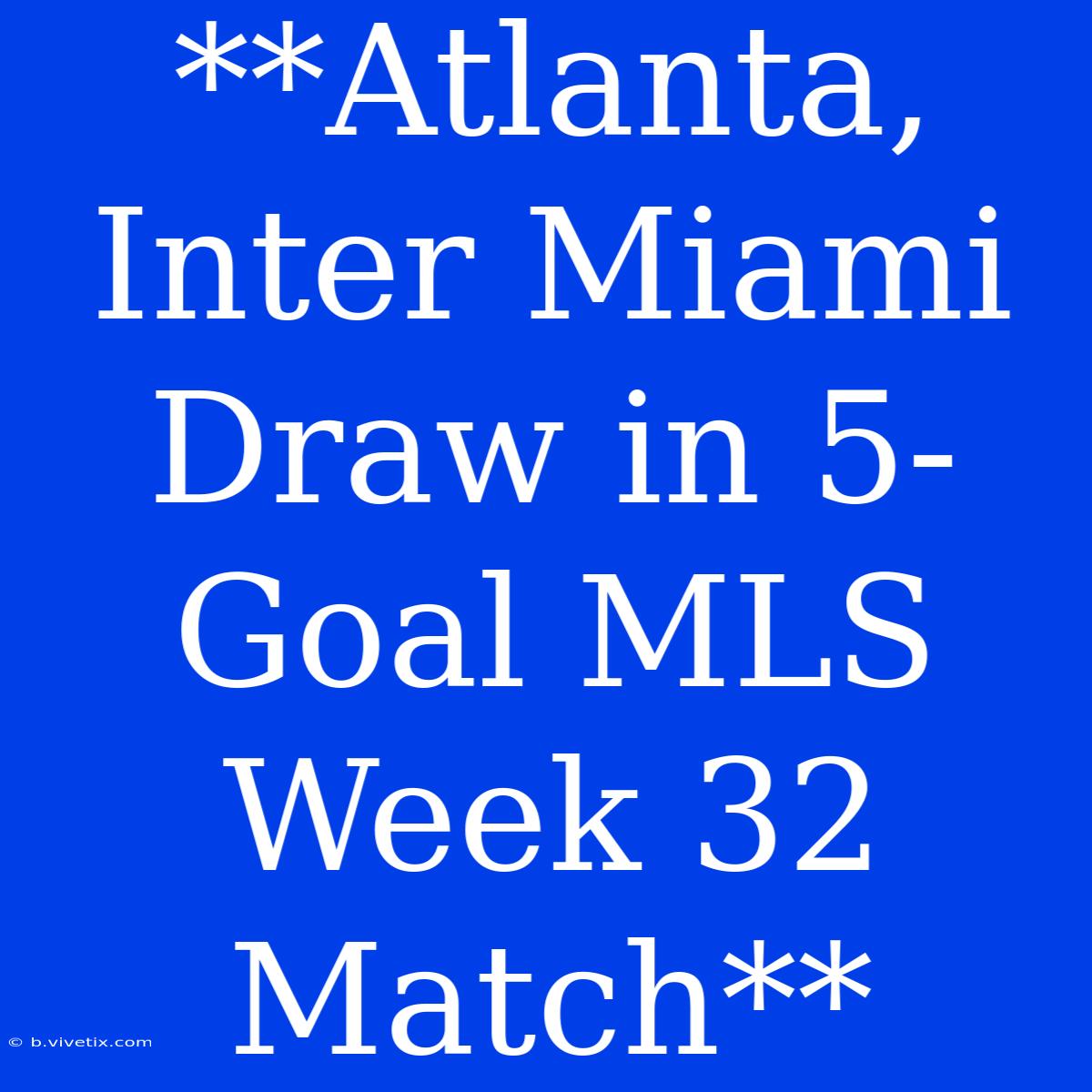 **Atlanta, Inter Miami Draw In 5-Goal MLS Week 32 Match** 