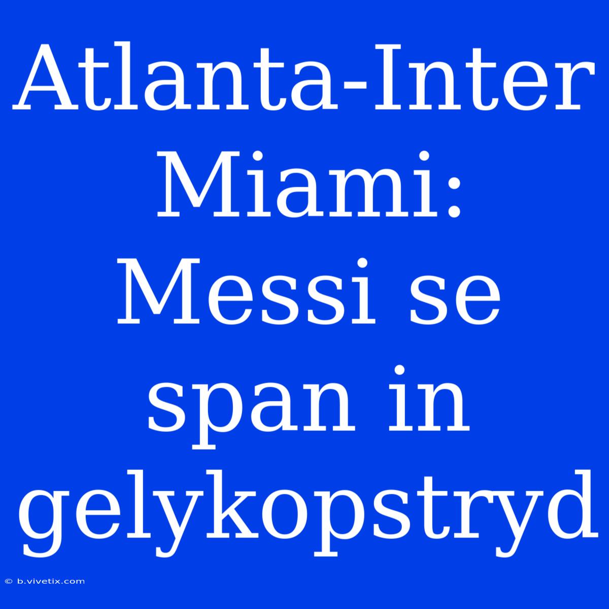 Atlanta-Inter Miami: Messi Se Span In Gelykopstryd