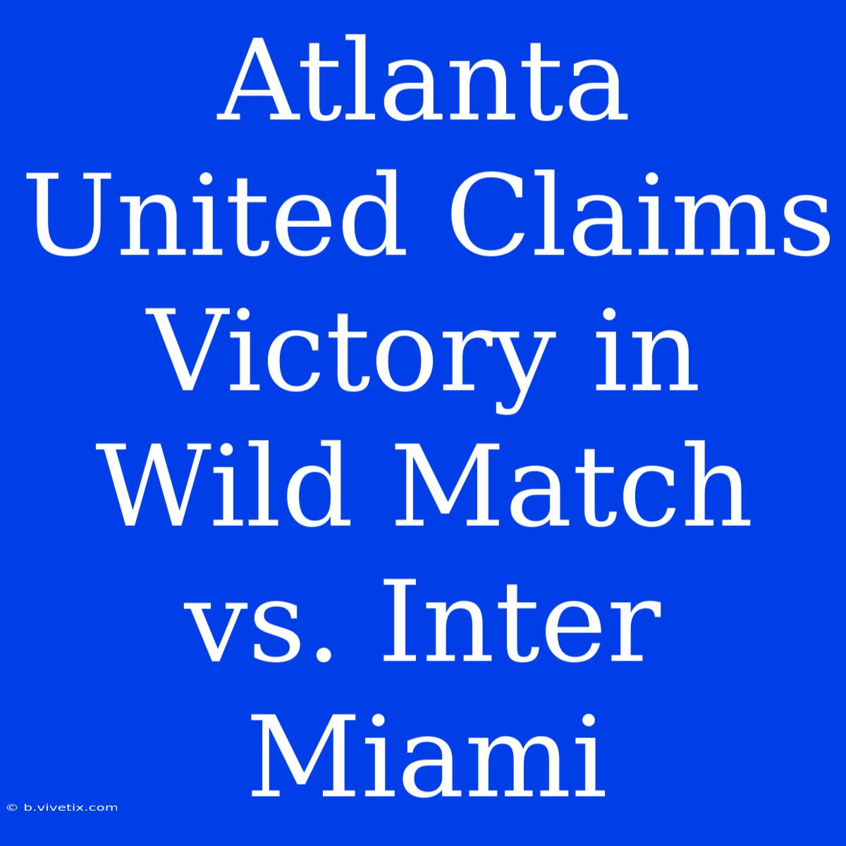 Atlanta United Claims Victory In Wild Match Vs. Inter Miami