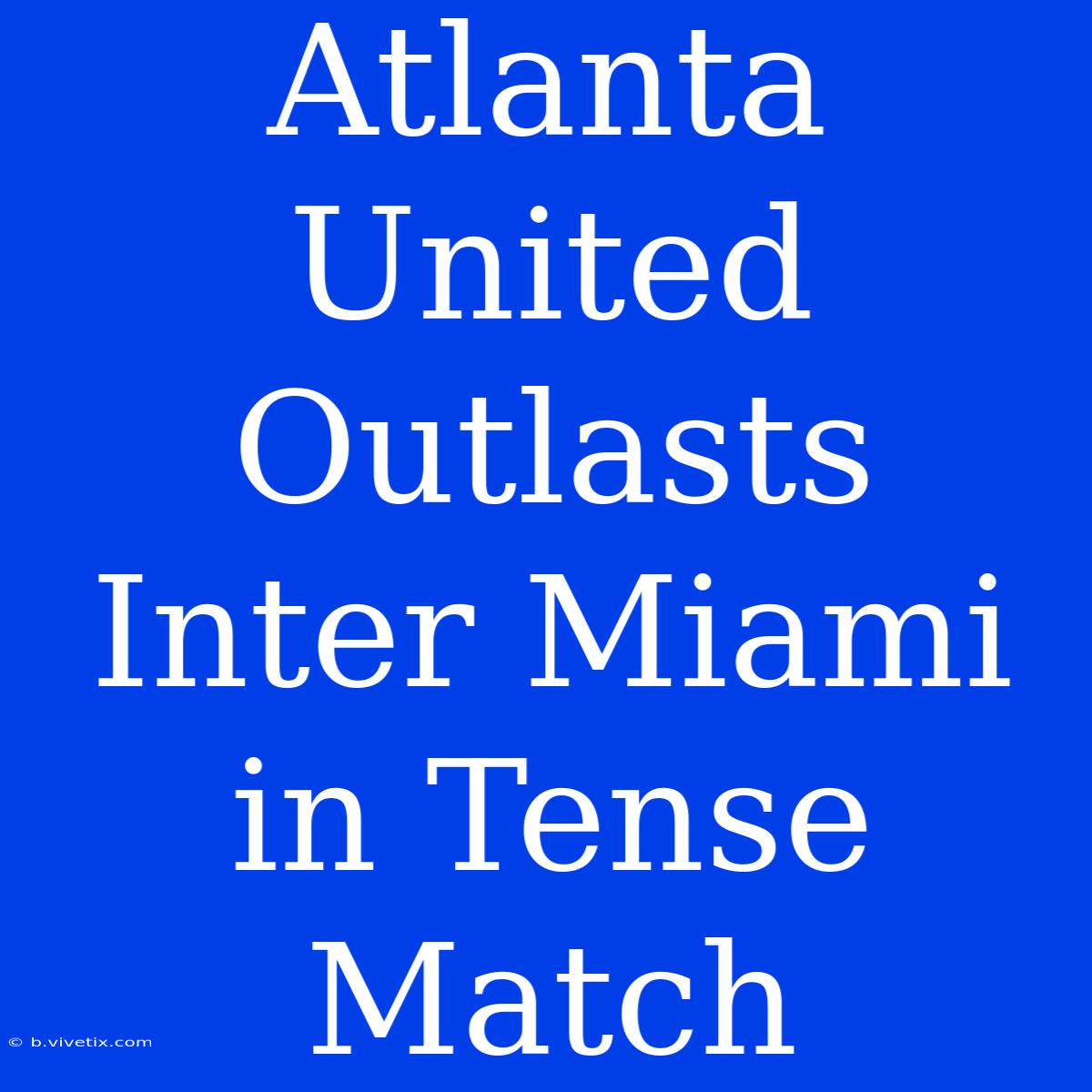 Atlanta United Outlasts Inter Miami In Tense Match