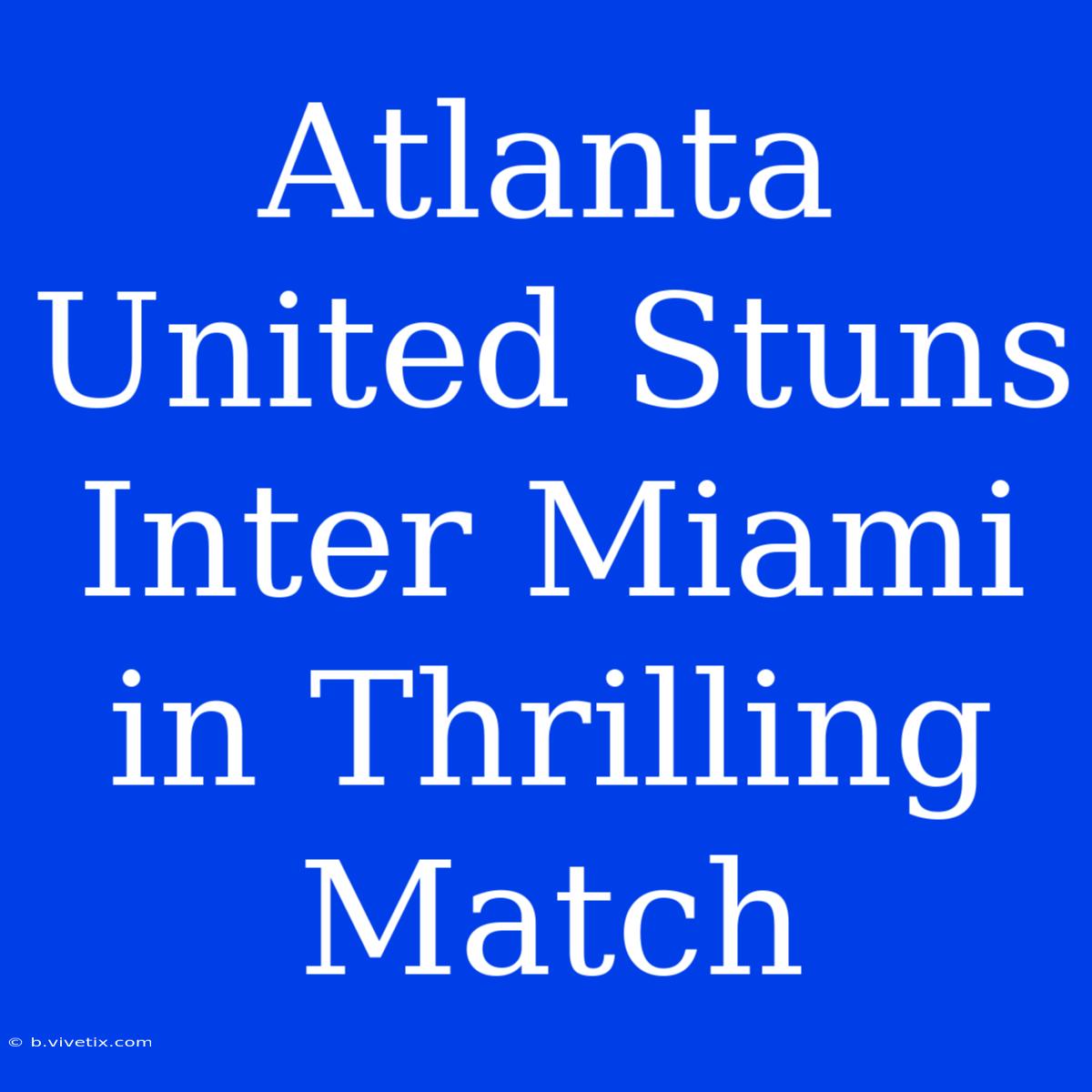 Atlanta United Stuns Inter Miami In Thrilling Match