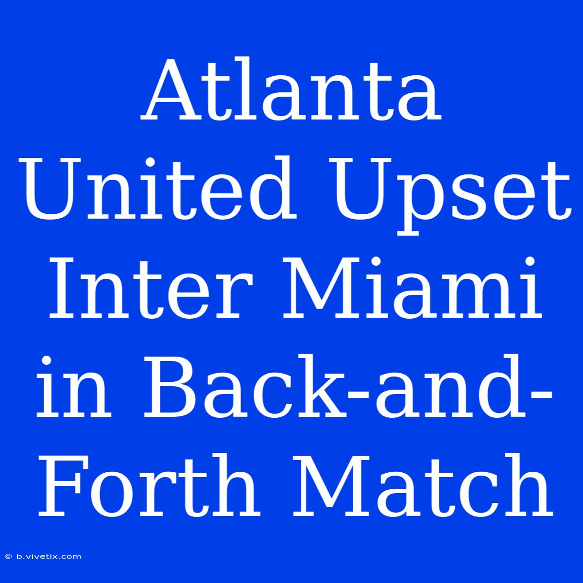 Atlanta United Upset Inter Miami In Back-and-Forth Match 