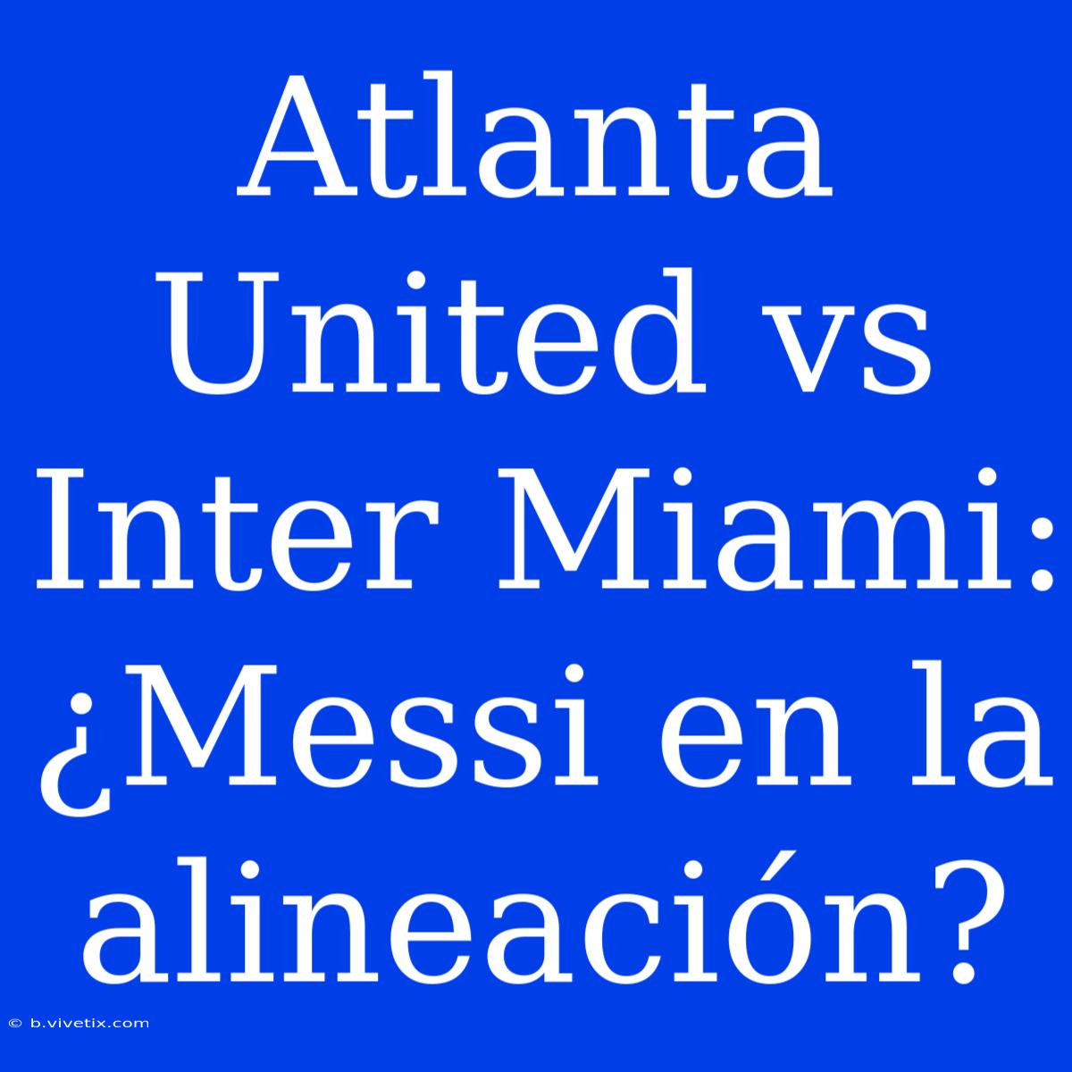 Atlanta United Vs Inter Miami: ¿Messi En La Alineación?