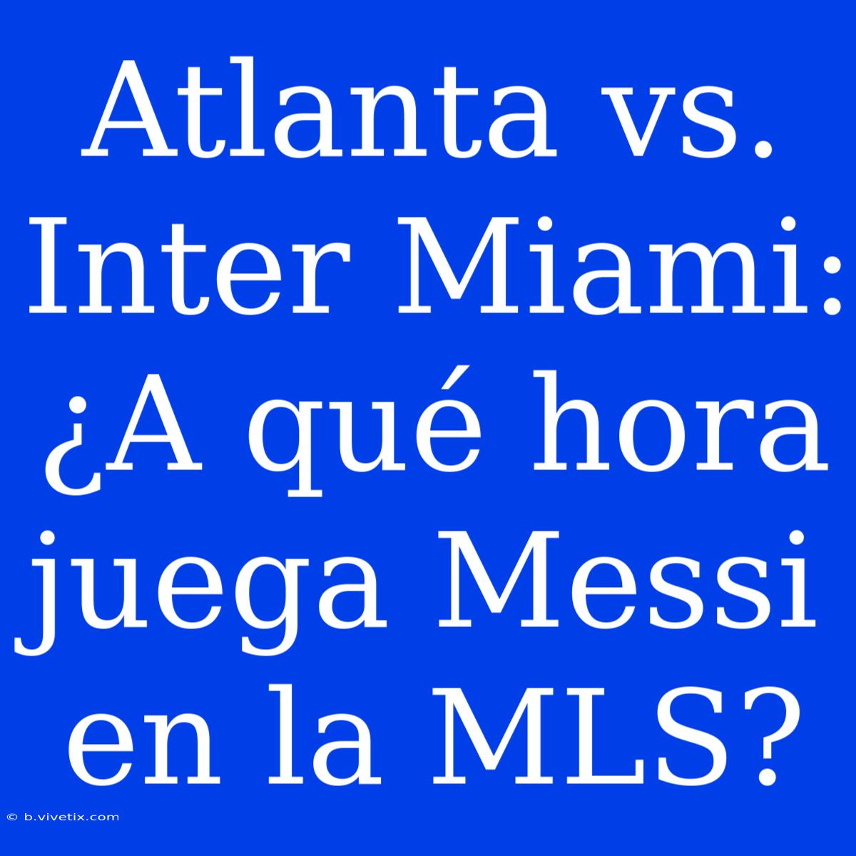 Atlanta Vs. Inter Miami: ¿A Qué Hora Juega Messi En La MLS?