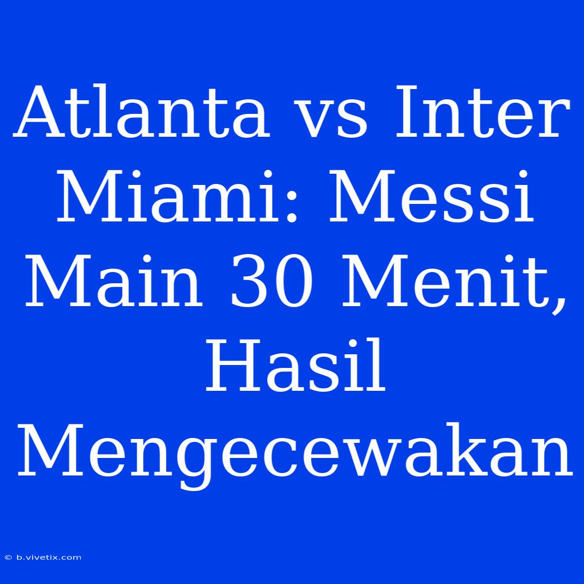 Atlanta Vs Inter Miami: Messi Main 30 Menit, Hasil Mengecewakan 