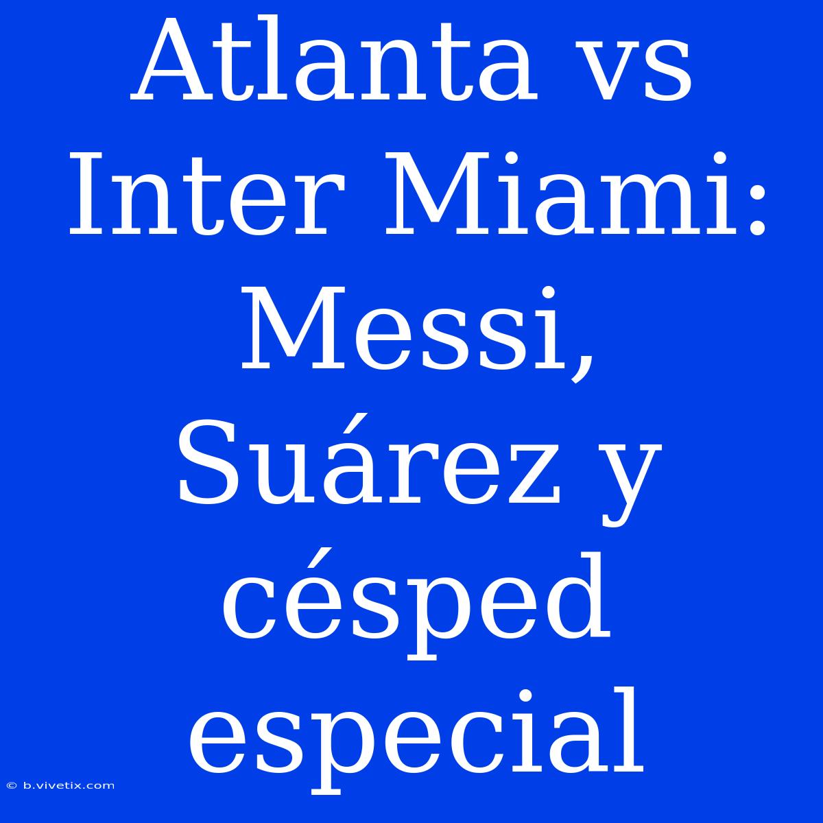 Atlanta Vs Inter Miami: Messi, Suárez Y Césped Especial