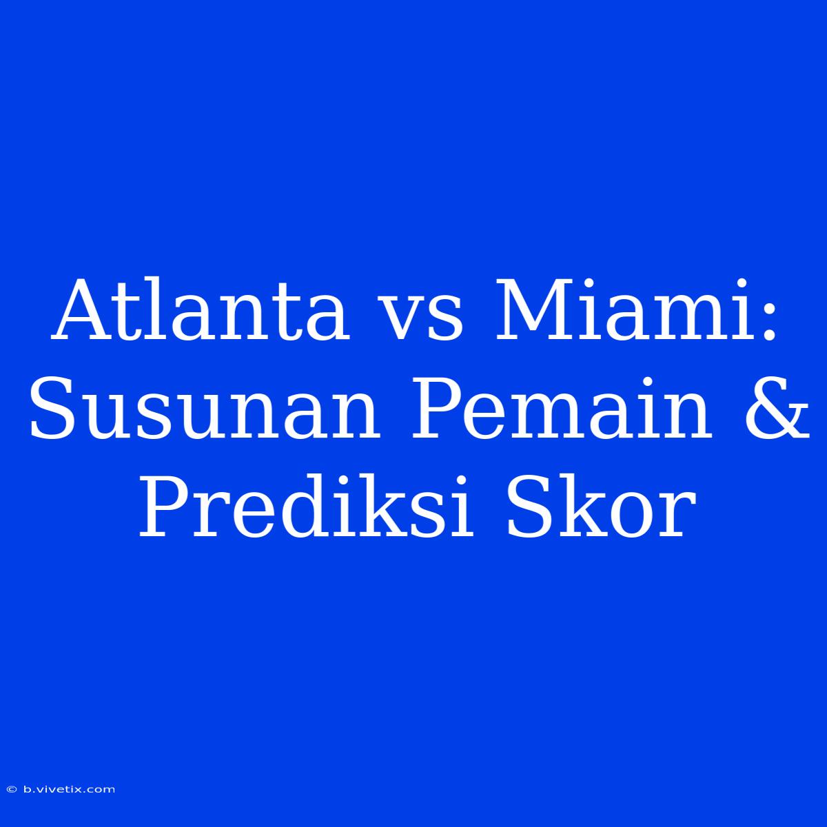 Atlanta Vs Miami: Susunan Pemain & Prediksi Skor 