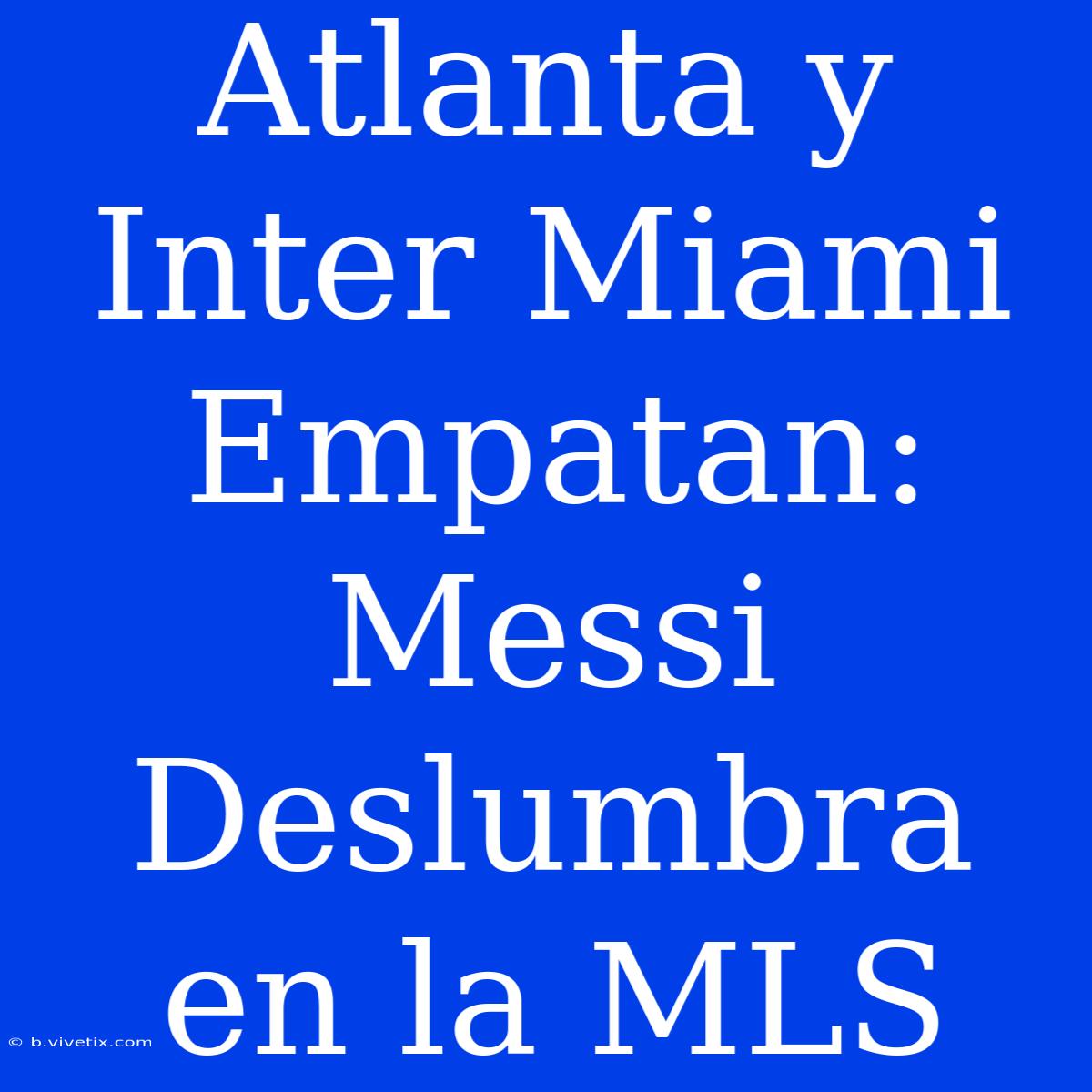 Atlanta Y Inter Miami Empatan: Messi Deslumbra En La MLS 