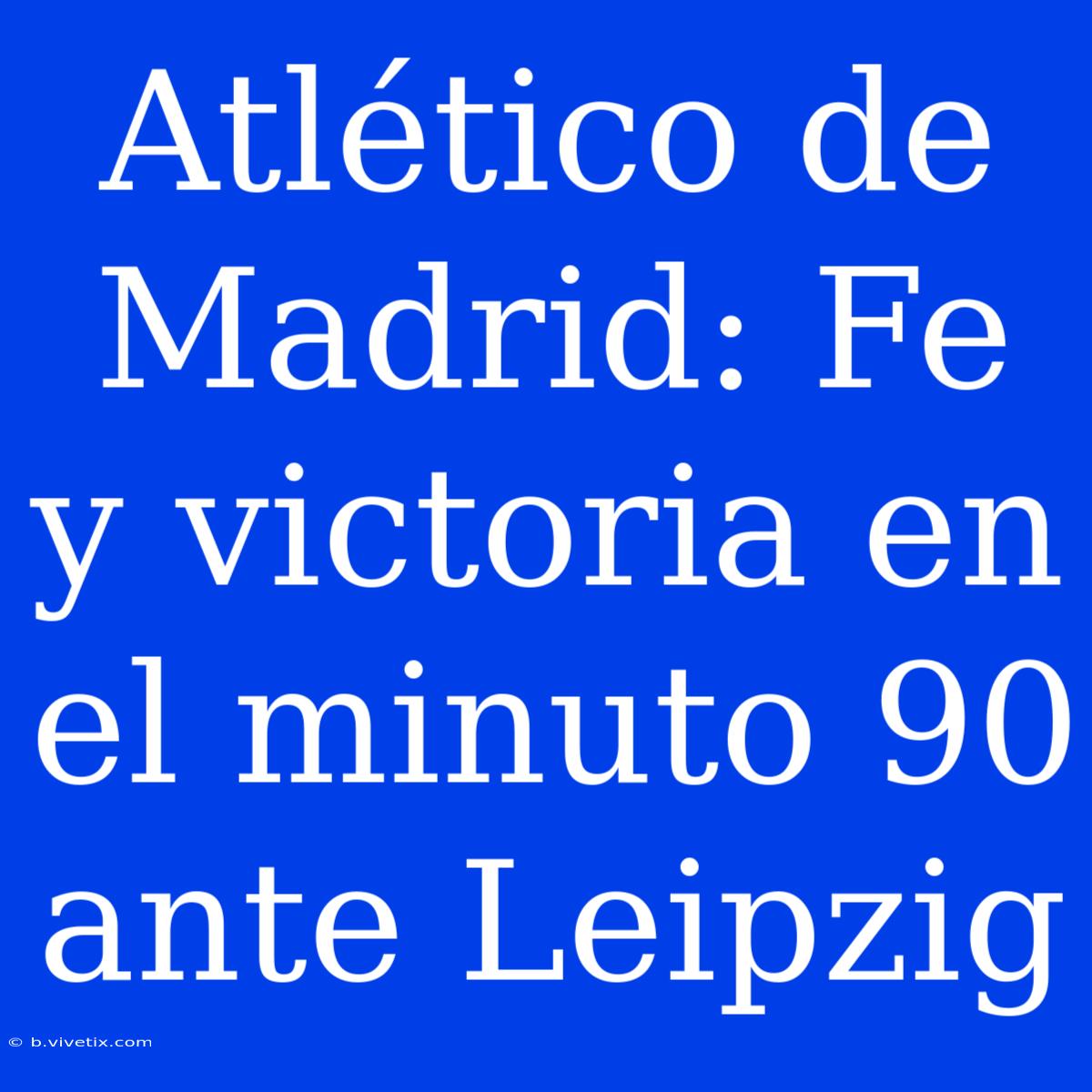 Atlético De Madrid: Fe Y Victoria En El Minuto 90 Ante Leipzig