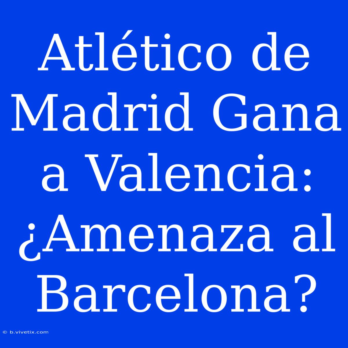 Atlético De Madrid Gana A Valencia: ¿Amenaza Al Barcelona?