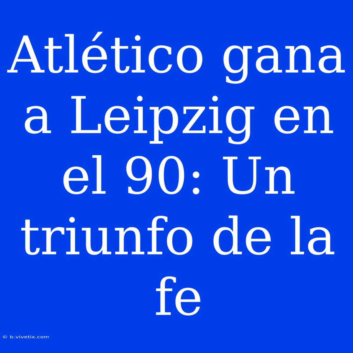 Atlético Gana A Leipzig En El 90: Un Triunfo De La Fe