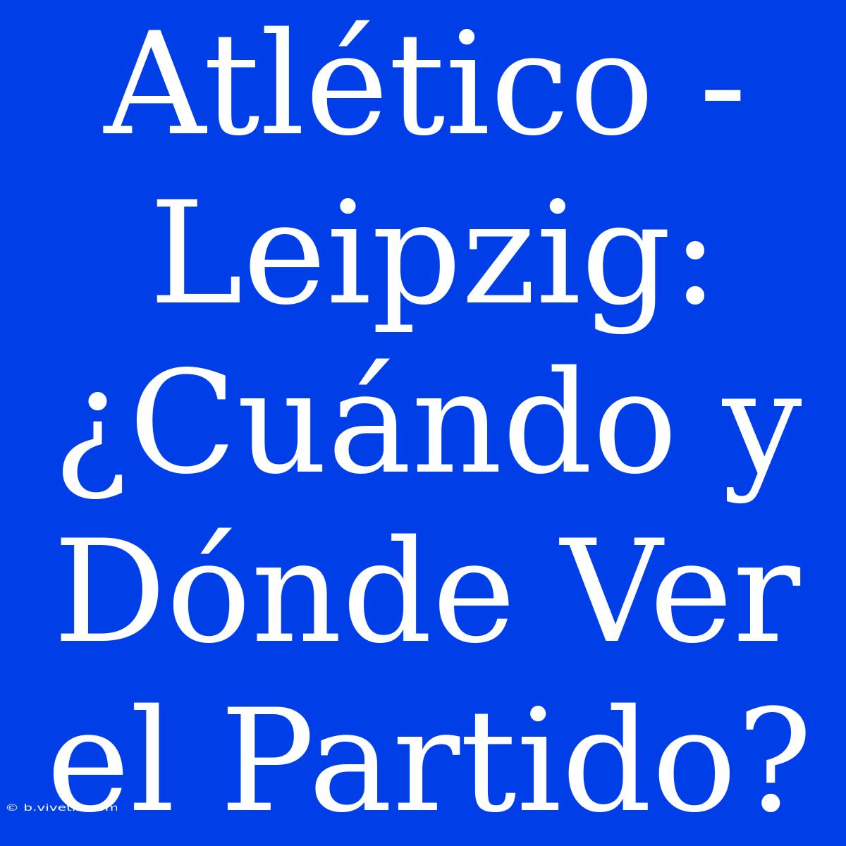 Atlético - Leipzig: ¿Cuándo Y Dónde Ver El Partido?