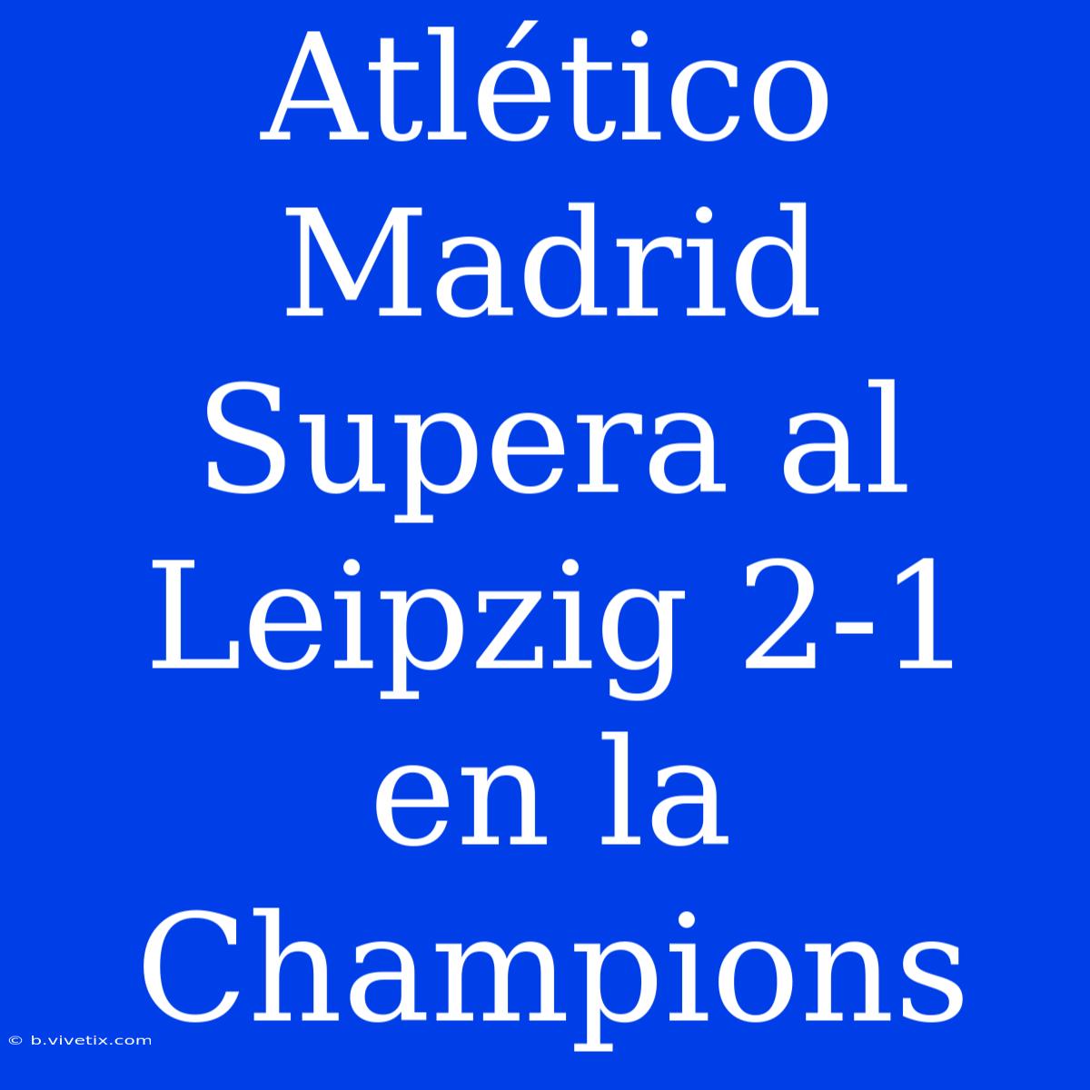 Atlético Madrid Supera Al Leipzig 2-1 En La Champions