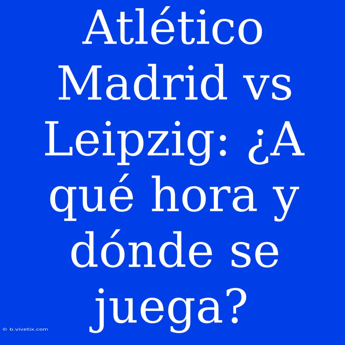 Atlético Madrid Vs Leipzig: ¿A Qué Hora Y Dónde Se Juega?