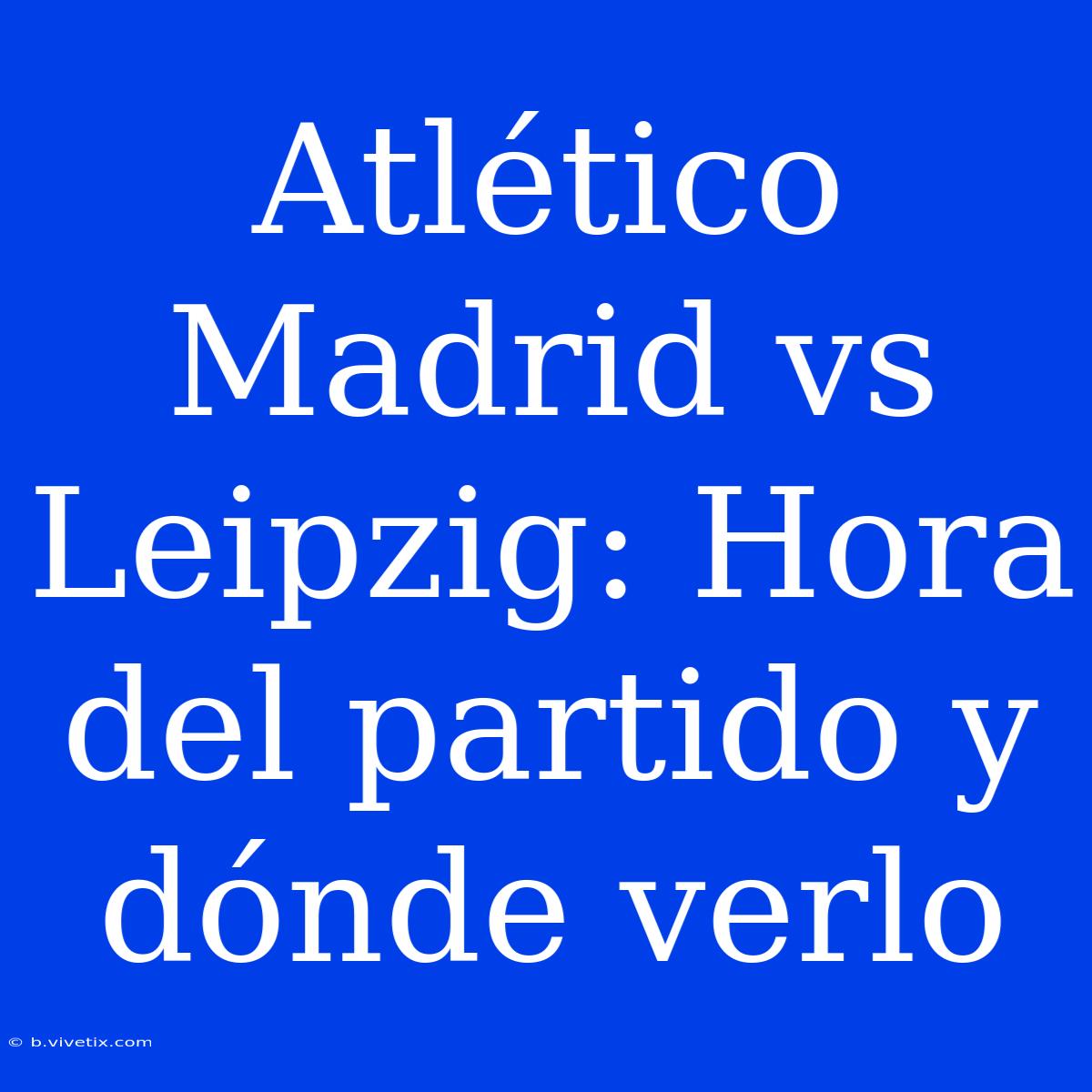 Atlético Madrid Vs Leipzig: Hora Del Partido Y Dónde Verlo