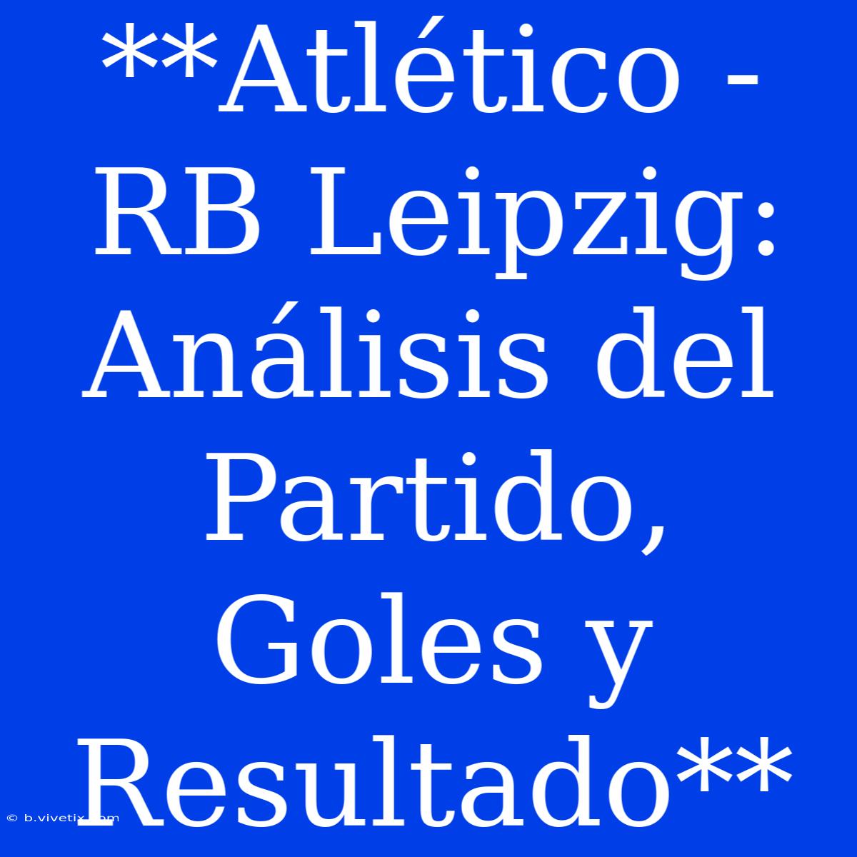 **Atlético - RB Leipzig: Análisis Del Partido, Goles Y Resultado**