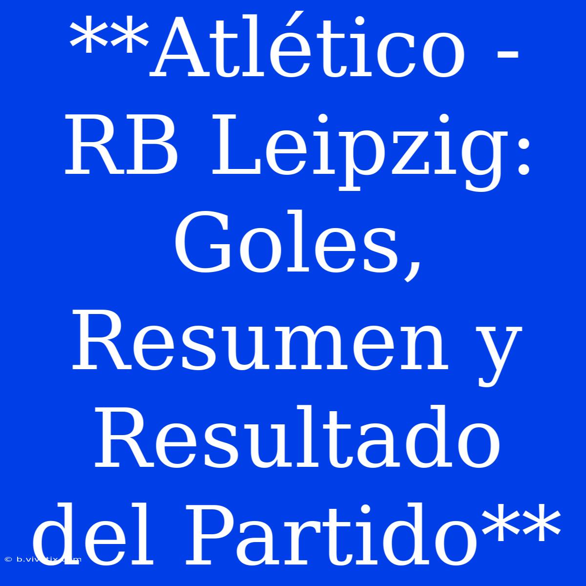 **Atlético - RB Leipzig: Goles, Resumen Y Resultado Del Partido**