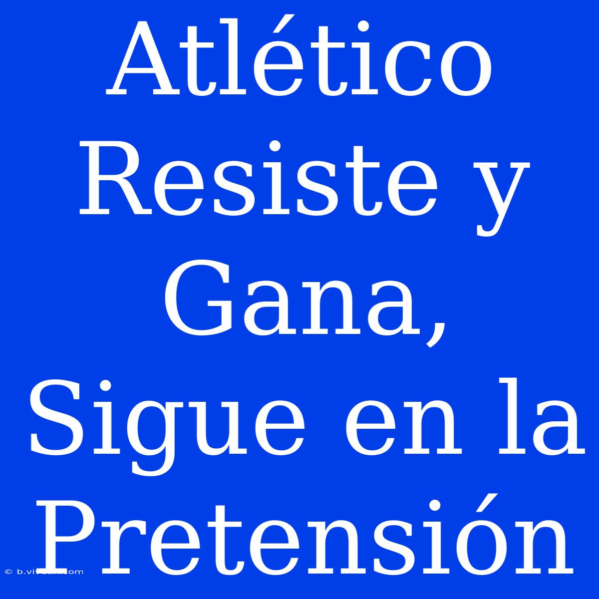 Atlético Resiste Y Gana, Sigue En La Pretensión