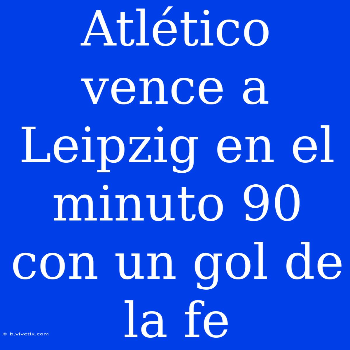 Atlético Vence A Leipzig En El Minuto 90 Con Un Gol De La Fe