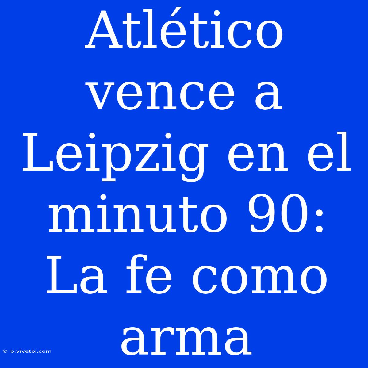 Atlético Vence A Leipzig En El Minuto 90: La Fe Como Arma 