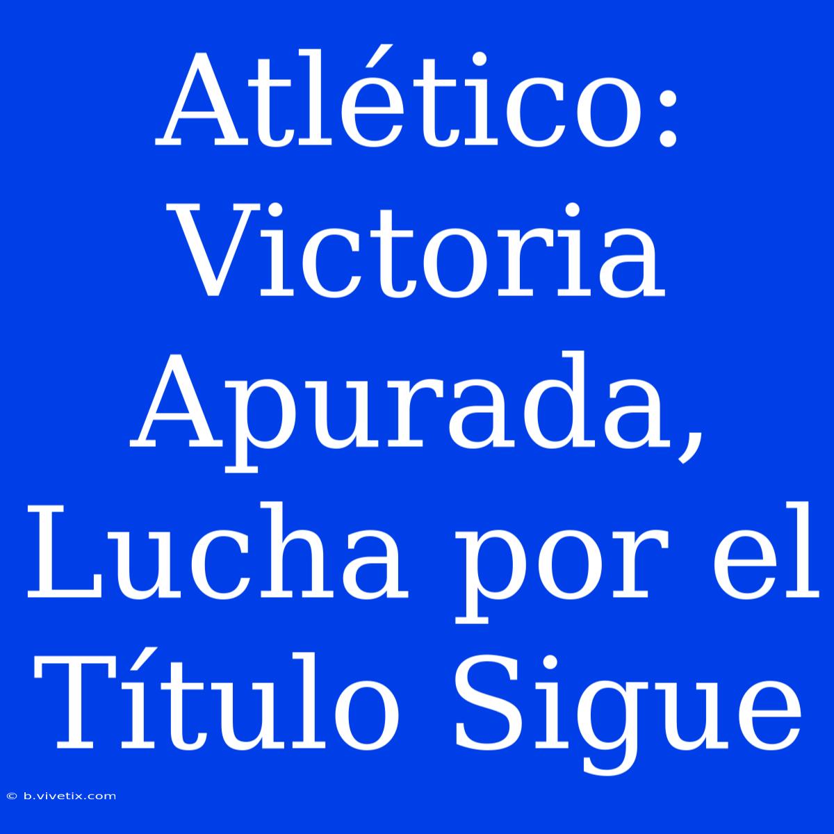 Atlético: Victoria Apurada, Lucha Por El Título Sigue