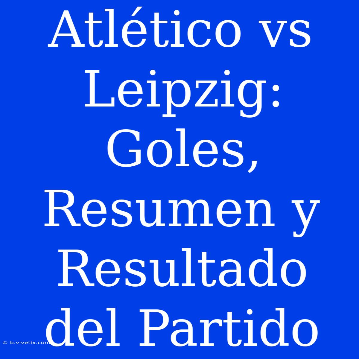 Atlético Vs Leipzig: Goles, Resumen Y Resultado Del Partido