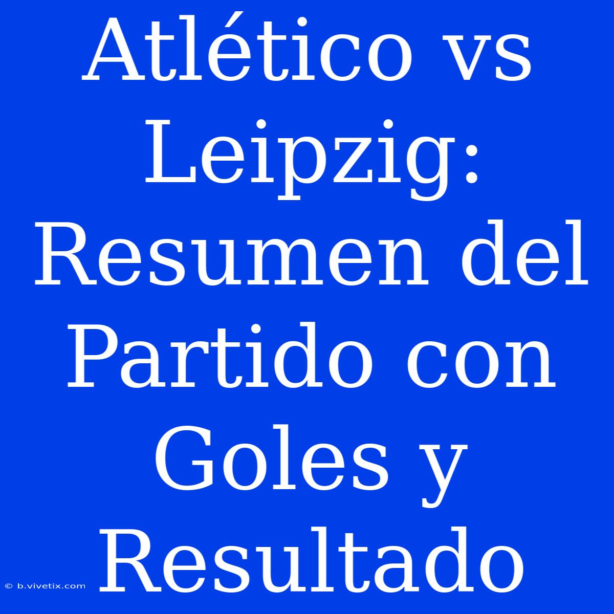 Atlético Vs Leipzig: Resumen Del Partido Con Goles Y Resultado