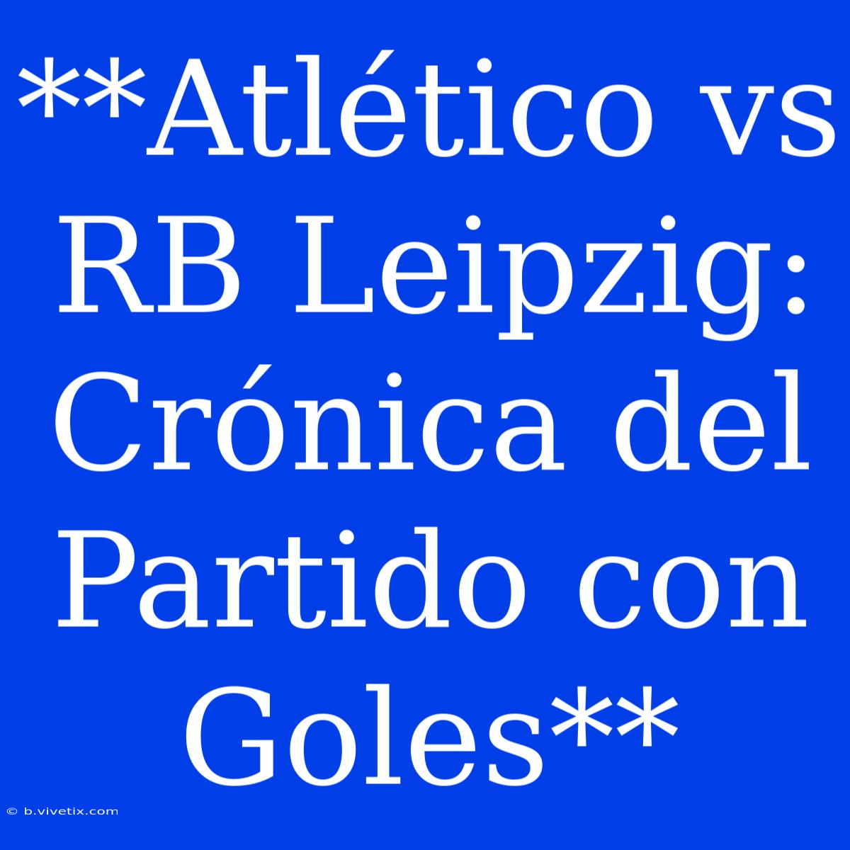 **Atlético Vs RB Leipzig: Crónica Del Partido Con Goles**