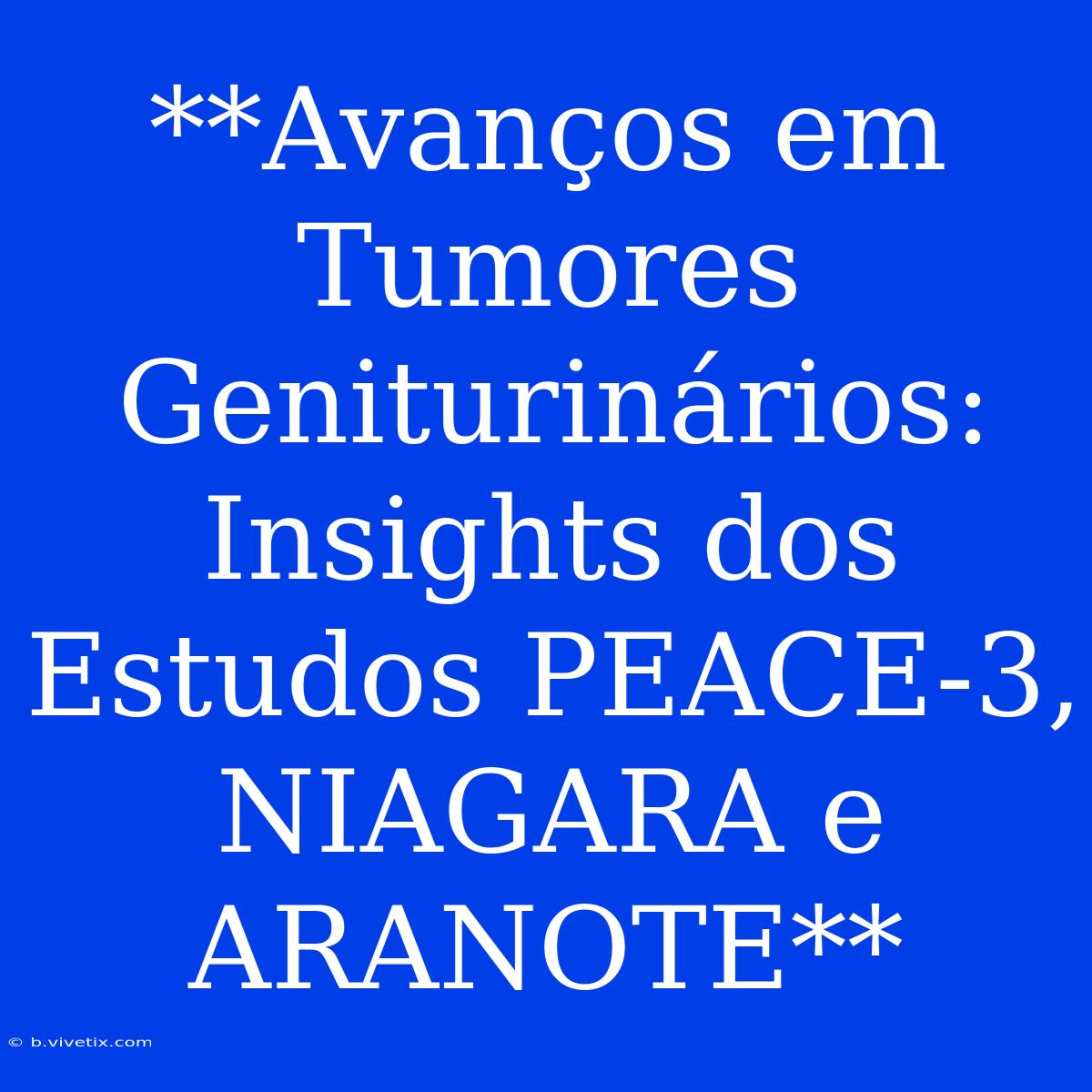 **Avanços Em Tumores Geniturinários: Insights Dos Estudos PEACE-3, NIAGARA E ARANOTE**